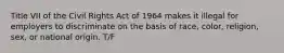 Title VII of the Civil Rights Act of 1964 makes it illegal for employers to discriminate on the basis of race, color, religion, sex, or national origin. T/F