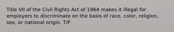 Title VII of the Civil Rights Act of 1964 makes it illegal for employers to discriminate on the basis of race, color, religion, sex, or national origin. T/F