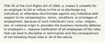 Title VII of the Civil Rights Act of 1964: a. makes it unlawful for an employer to fail or refuse to hire or to discharge any individual, or otherwise discriminate against any individual with respect to his compensation, terms, conditions, or privileges of employment, because of such individual's race, color, religion, sex, or national origin b. provides the business necessity defense to employers c. requires notification of all employees of the rules that can lead to discipline or termination and the consequences of not following those rules d. All of the above