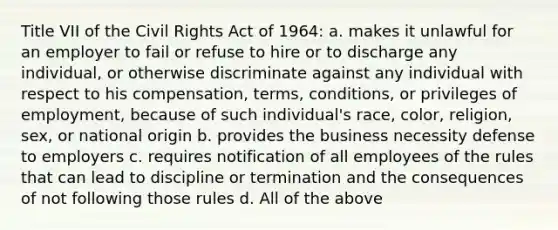 Title VII of the Civil Rights Act of 1964: a. makes it unlawful for an employer to fail or refuse to hire or to discharge any individual, or otherwise discriminate against any individual with respect to his compensation, terms, conditions, or privileges of employment, because of such individual's race, color, religion, sex, or national origin b. provides the business necessity defense to employers c. requires notification of all employees of the rules that can lead to discipline or termination and the consequences of not following those rules d. All of the above