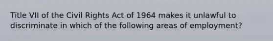 Title VII of the Civil Rights Act of 1964 makes it unlawful to discriminate in which of the following areas of employment?