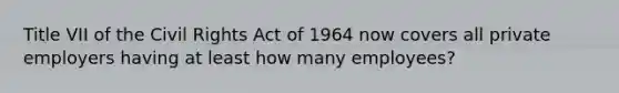 Title VII of the Civil Rights Act of 1964 now covers all private employers having at least how many employees?