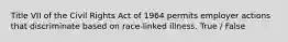 Title VII of the Civil Rights Act of 1964 permits employer actions that discriminate based on race-linked illness. True / False