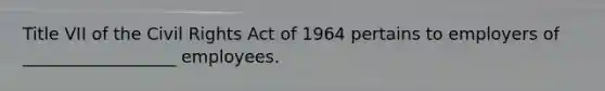 Title VII of the Civil Rights Act of 1964 pertains to employers of __________________ employees.