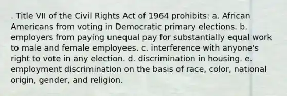 . Title VII of the Civil Rights Act of 1964 prohibits: a. African Americans from voting in Democratic primary elections. b. employers from paying unequal pay for substantially equal work to male and female employees. c. interference with anyone's right to vote in any election. d. discrimination in housing. e. employment discrimination on the basis of race, color, national origin, gender, and religion.