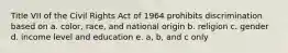 Title VII of the Civil Rights Act of 1964 prohibits discrimination based on a. color, race, and national origin b. religion c. gender d. income level and education e. a, b, and c only