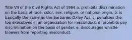 Title VII of the Civil Rights Act of 1964 a. prohibits discrimination on the basis of race, color, sex, religion, or national origin. b. is basically the same as the Sarbanes-Oxley Act. c. penalizes the top executives in an organization for misconduct. d. prohibits pay discrimination on the basis of gender. e. discourages whistle-blowers from reporting misconduct.