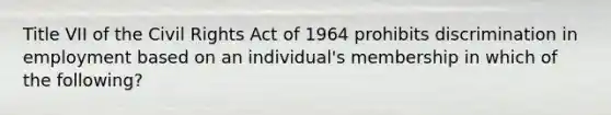 Title VII of the Civil Rights Act of 1964 prohibits discrimination in employment based on an individual's membership in which of the following?