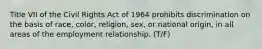 Title VII of the Civil Rights Act of 1964 prohibits discrimination on the basis of race, color, religion, sex, or national origin, in all areas of the employment relationship. (T/F)