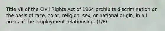 Title VII of the Civil Rights Act of 1964 prohibits discrimination on the basis of race, color, religion, sex, or national origin, in all areas of the employment relationship. (T/F)