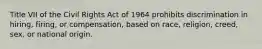 Title VII of the Civil Rights Act of 1964 prohibits discrimination in hiring, firing, or compensation, based on race, religion, creed, sex, or national origin.