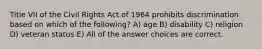 Title VII of the Civil Rights Act of 1964 prohibits discrimination based on which of the following? A) age B) disability C) religion D) veteran status E) All of the answer choices are correct.