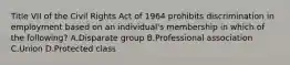 Title VII of the Civil Rights Act of 1964 prohibits discrimination in employment based on an individual's membership in which of the following? A.Disparate group B.Professional association C.Union D.Protected class