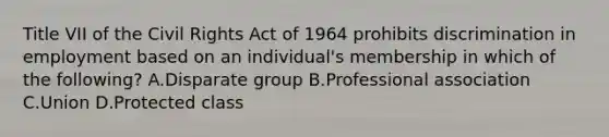 Title VII of the Civil Rights Act of 1964 prohibits discrimination in employment based on an individual's membership in which of the following? A.Disparate group B.Professional association C.Union D.Protected class