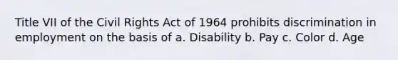 Title VII of the Civil Rights Act of 1964 prohibits discrimination in employment on the basis of a. Disability b. Pay c. Color d. Age