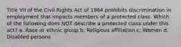 Title VII of the Civil Rights Act of 1964 prohibits discrimination in employment that impacts members of a protected class. Which of the following does NOT describe a protected class under this act? a. Race or ethnic group b. Religious affiliation c. Women d. Disabled persons