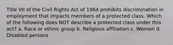 Title VII of the Civil Rights Act of 1964 prohibits discrimination in employment that impacts members of a protected class. Which of the following does NOT describe a protected class under this act? a. Race or ethnic group b. Religious affiliation c. Women d. Disabled persons