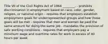 Title VII of the Civil Rights Act of 1964​ ________. - prohibits discrimination in employment based on​ race, color,​ gender, religion, or national origin - requires that employers establish employment goals for underrepresented groups and how those goals will be met - requires that men and women be paid the same amount for doing the same job - mandates the provision of safe working conditions - requires that employers pay a minimum wage and overtime rates for work in excess of 40 hours per week