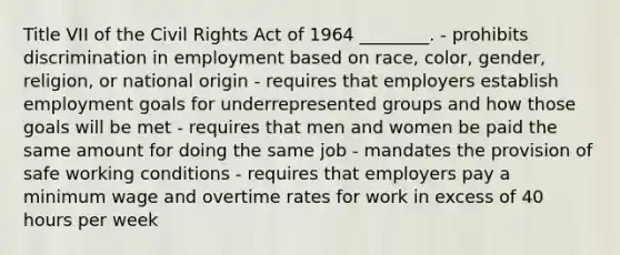 Title VII of the Civil Rights Act of 1964​ ________. - prohibits discrimination in employment based on​ race, color,​ gender, religion, or national origin - requires that employers establish employment goals for underrepresented groups and how those goals will be met - requires that men and women be paid the same amount for doing the same job - mandates the provision of safe working conditions - requires that employers pay a minimum wage and overtime rates for work in excess of 40 hours per week