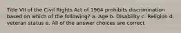 Title VII of the Civil Rights Act of 1964 prohibits discrimination based on which of the following? a. Age b. Disability c. Religion d. veteran status e. All of the answer choices are correct