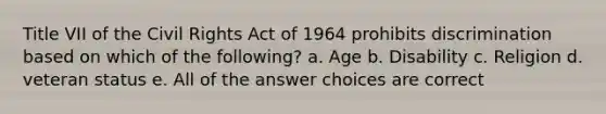 Title VII of the Civil Rights Act of 1964 prohibits discrimination based on which of the following? a. Age b. Disability c. Religion d. veteran status e. All of the answer choices are correct