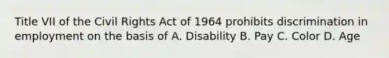 Title VII of the Civil Rights Act of 1964 prohibits discrimination in employment on the basis of A. Disability B. Pay C. Color D. Age