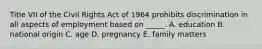 Title VII of the Civil Rights Act of 1964 prohibits discrimination in all aspects of employment based on _____. A. education B. national origin C. age D. pregnancy E. family matters