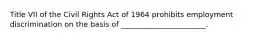 Title VII of the Civil Rights Act of 1964 prohibits employment discrimination on the basis of _______________________.