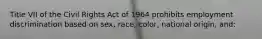 Title VII of the Civil Rights Act of 1964 prohibits employment discrimination based on sex, race, color, national origin, and: