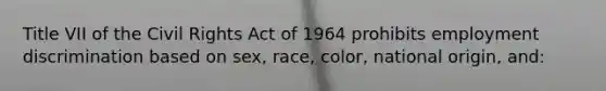 Title VII of the Civil Rights Act of 1964 prohibits employment discrimination based on sex, race, color, national origin, and: