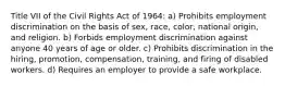 Title VII of the Civil Rights Act of 1964: a) Prohibits employment discrimination on the basis of sex, race, color, national origin, and religion. b) Forbids employment discrimination against anyone 40 years of age or older. c) Prohibits discrimination in the hiring, promotion, compensation, training, and firing of disabled workers. d) Requires an employer to provide a safe workplace.