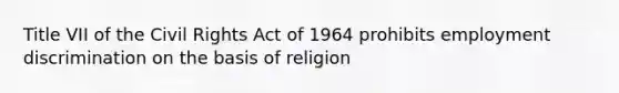 Title VII of the Civil Rights Act of 1964 prohibits employment discrimination on the basis of religion