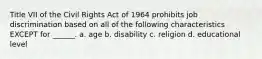 Title VII of the Civil Rights Act of 1964 prohibits job discrimination based on all of the following characteristics EXCEPT for ______. a. age b. disability c. religion d. educational level