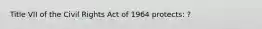 Title VII of the Civil Rights Act of 1964 protects: ?