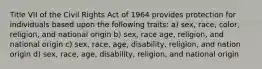 Title VII of the Civil Rights Act of 1964 provides protection for individuals based upon the following traits: a) sex, race, color, religion, and national origin b) sex, race age, religion, and national origin c) sex, race, age, disability, religion, and nation origin d) sex, race, age, disability, religion, and national origin