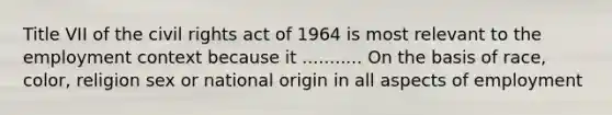 Title VII of the civil rights act of 1964 is most relevant to the employment context because it ........... On the basis of race, color, religion sex or national origin in all aspects of employment