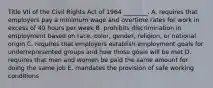 Title VII of the Civil Rights Act of 1964 ________. A. requires that employers pay a minimum wage and overtime rates for work in excess of 40 hours per week B. prohibits discrimination in employment based on race, color, gender, religion, or national origin C. requires that employers establish employment goals for underrepresented groups and how those goals will be met D. requires that men and women be paid the same amount for doing the same job E. mandates the provision of safe working conditions