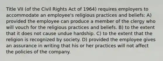 Title VII (of the Civil Rights Act of 1964) requires employers to accommodate an employee's religious practices and beliefs: A) provided the employee can produce a member of the clergy who will vouch for the religious practices and beliefs. B) to the extent that it does not cause undue hardship. C) to the extent that the religion is recognized by society. D) provided the employee gives an assurance in writing that his or her practices will not affect the policies of the company.