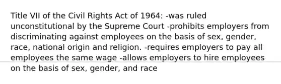 Title VII of the Civil Rights Act of 1964: -was ruled unconstitutional by the Supreme Court -prohibits employers from discriminating against employees on the basis of sex, gender, race, national origin and religion. -requires employers to pay all employees the same wage -allows employers to hire employees on the basis of sex, gender, and race