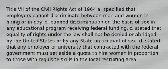 Title VII of the Civil Rights Act of 1964 a. specified that employers cannot discriminate between men and women in hiring or in pay. b. banned discrimination on the basis of sex in any educational program receiving federal funding. c. stated that equality of rights under the law shall not be denied or abridged by the United States or by any State on account of sex. d. stated that any employer or university that contracted with the federal government must set aside a quota to hire women in proportion to those with requisite skills in the local recruiting area.