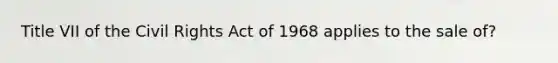 Title VII of the <a href='https://www.questionai.com/knowledge/kkdJLQddfe-civil-rights' class='anchor-knowledge'>civil rights</a> Act of 1968 applies to the sale of?