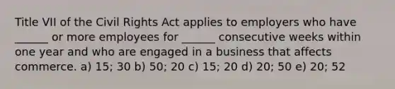 Title VII of the Civil Rights Act applies to employers who have ______ or more employees for ______ consecutive weeks within one year and who are engaged in a business that affects commerce. a) 15; 30 b) 50; 20 c) 15; 20 d) 20; 50 e) 20; 52