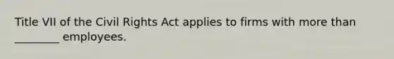 Title VII of the Civil Rights Act applies to firms with more than ________ employees.