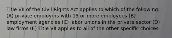 Title VII of the Civil Rights Act applies to which of the following: (A) private employers with 15 or more employees (B) employment agencies (C) labor unions in the private sector (D) law firms (E) Title VII applies to all of the other specific choices