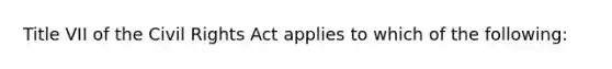 Title VII of the Civil Rights Act applies to which of the following: