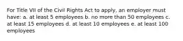 For Title VII of the Civil Rights Act to apply, an employer must have: a. at least 5 employees b. no more than 50 employees c. at least 15 employees d. at least 10 employees e. at least 100 employees