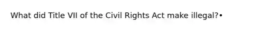 What did Title VII of the Civil Rights Act make illegal?•