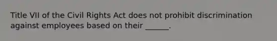 Title VII of the Civil Rights Act does not prohibit discrimination against employees based on their ______.