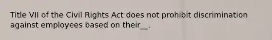 Title VII of the Civil Rights Act does not prohibit discrimination against employees based on their__.