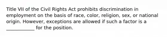 Title VII of the Civil Rights Act prohibits discrimination in employment on the basis of race, color, religion, sex, or national origin. However, exceptions are allowed if such a factor is a ____________ for the position.